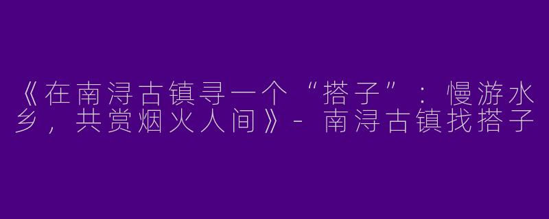 《在南浔古镇寻一个“搭子”：慢游水乡，共赏烟火人间》-南浔古镇找搭子