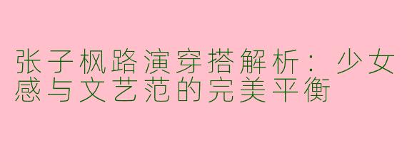 张子枫路演穿搭解析：少女感与文艺范的完美平衡