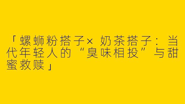 「螺蛳粉搭子×奶茶搭子：当代年轻人的“臭味相投”与甜蜜救赎」