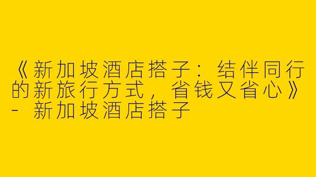 《新加坡酒店搭子：结伴同行的新旅行方式，省钱又省心》-新加坡酒店搭子