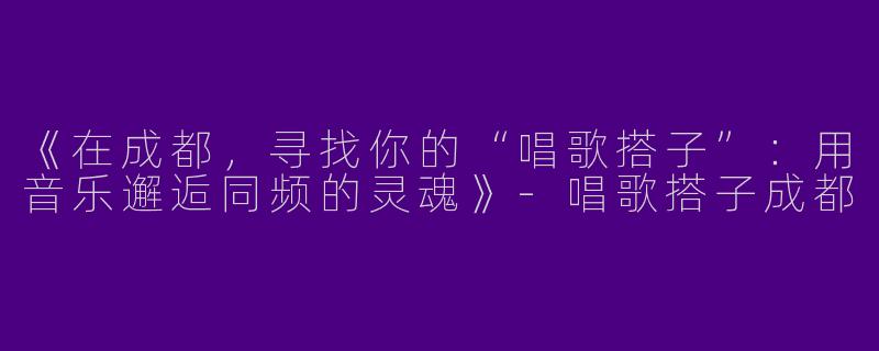 《在成都，寻找你的“唱歌搭子”：用音乐邂逅同频的灵魂》-唱歌搭子成都