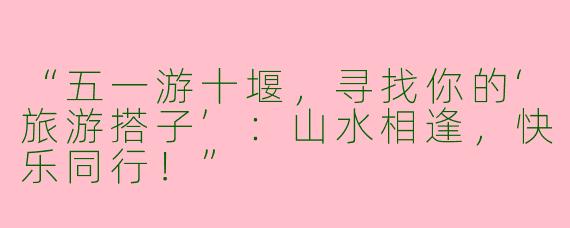 “五一游十堰，寻找你的‘旅游搭子’：山水相逢，快乐同行！”