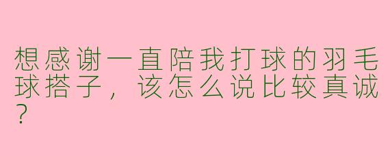想感谢一直陪我打球的羽毛球搭子，该怎么说比较真诚？
