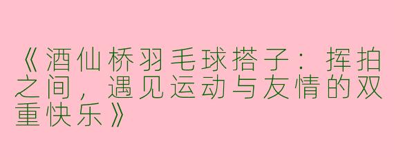 《酒仙桥羽毛球搭子：挥拍之间，遇见运动与友情的双重快乐》