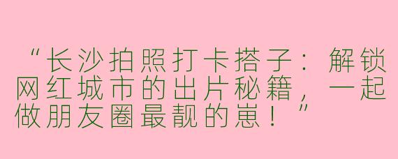 “长沙拍照打卡搭子：解锁网红城市的出片秘籍，一起做朋友圈最靓的崽！”