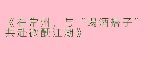 《在常州，与“喝酒搭子”共赴微醺江湖》