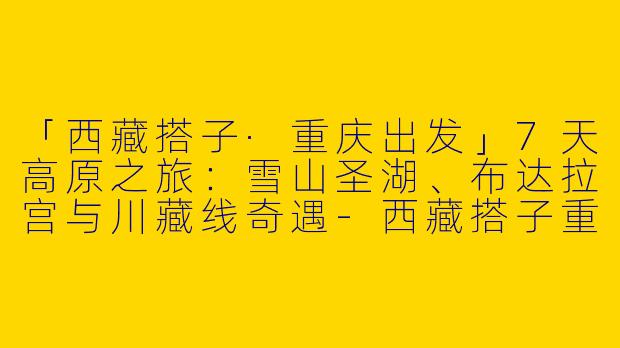 「西藏搭子·重庆出发」7天高原之旅：雪山圣湖、布达拉宫与川藏线奇遇-西藏搭子重庆出发