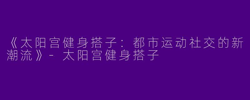 《太阳宫健身搭子：都市运动社交的新潮流》-太阳宫健身搭子