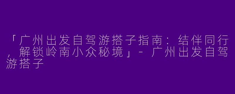 「广州出发自驾游搭子指南：结伴同行，解锁岭南小众秘境」
