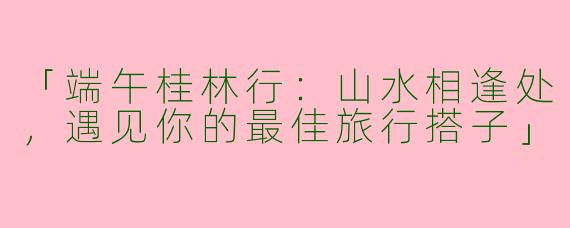 「端午桂林行：山水相逢处，遇见你的最佳旅行搭子」