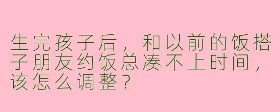 生完孩子后，和以前的饭搭子朋友约饭总凑不上时间，该怎么调整？