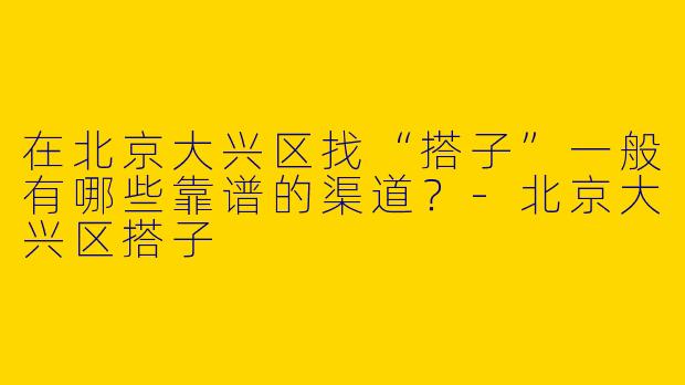 在北京大兴区找“搭子”一般有哪些靠谱的渠道？-北京大兴区搭子
