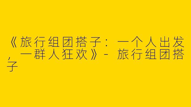 《旅行组团搭子：一个人出发，一群人狂欢》-旅行组团搭子