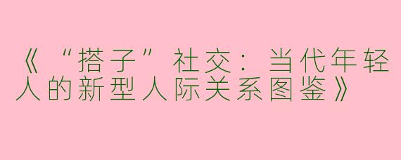 《“搭子”社交：当代年轻人的新型人际关系图鉴》