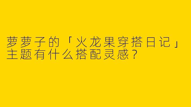 萝萝子的「火龙果穿搭日记」主题有什么搭配灵感？