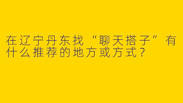在辽宁丹东找“聊天搭子”有什么推荐的地方或方式？