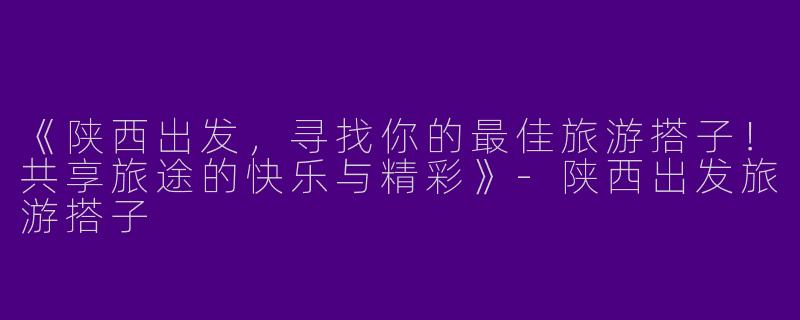 《陕西出发，寻找你的最佳旅游搭子！共享旅途的快乐与精彩》-陕西出发旅游搭子