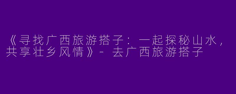 《寻找广西旅游搭子：一起探秘山水，共享壮乡风情》-去广西旅游搭子