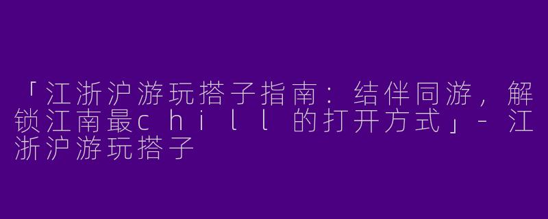 「江浙沪游玩搭子指南：结伴同游，解锁江南最chill的打开方式」-江浙沪游玩搭子