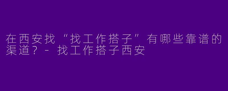 在西安找“找工作搭子”有哪些靠谱的渠道？-找工作搭子西安