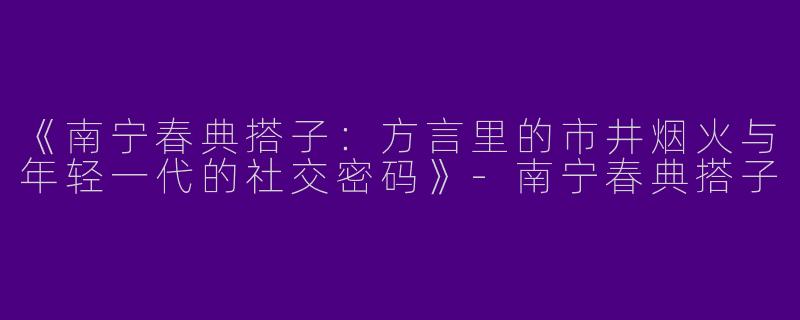 《南宁春典搭子：方言里的市井烟火与年轻一代的社交密码》-南宁春典搭子
