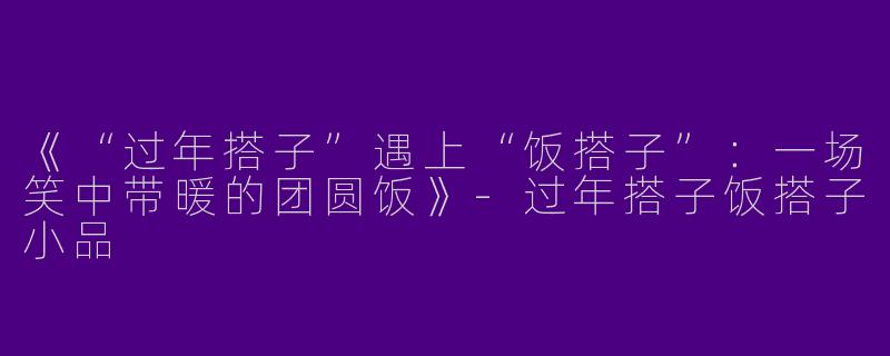 《“过年搭子”遇上“饭搭子”：一场笑中带暖的团圆饭》-过年搭子饭搭子小品