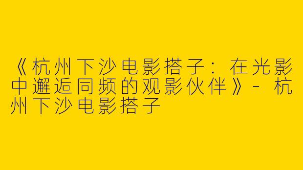《杭州下沙电影搭子：在光影中邂逅同频的观影伙伴》