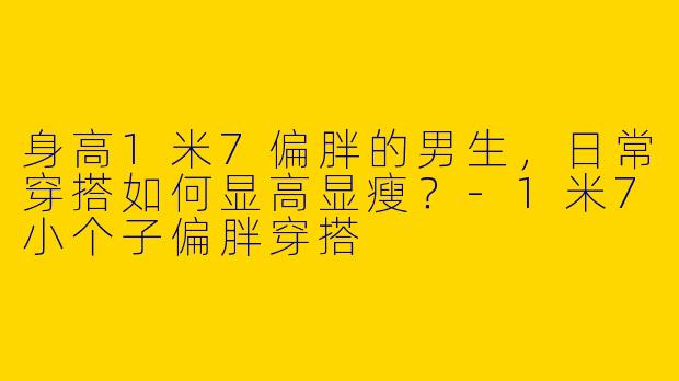 身高1米7偏胖的男生，日常穿搭如何显高显瘦？