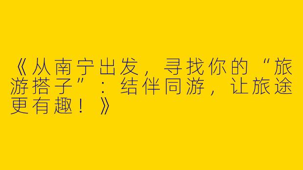 《从南宁出发，寻找你的“旅游搭子”：结伴同游，让旅途更有趣！》