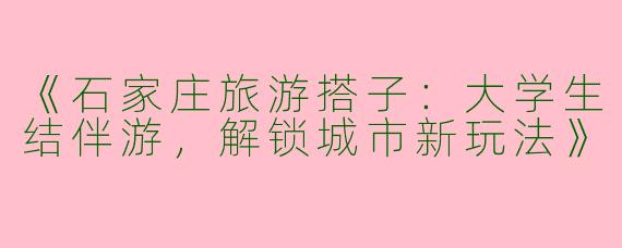 《石家庄旅游搭子：大学生结伴游，解锁城市新玩法》