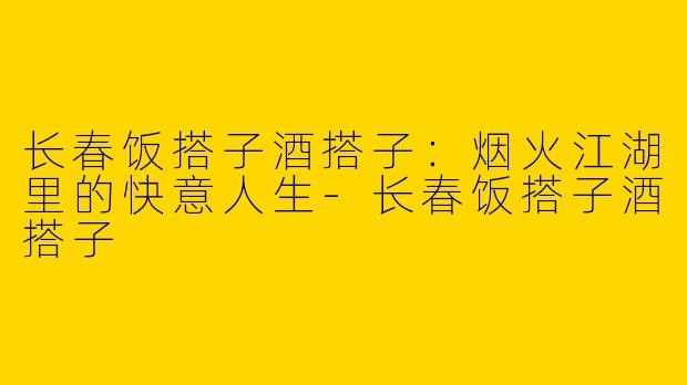 长春饭搭子酒搭子：烟火江湖里的快意人生-长春饭搭子酒搭子