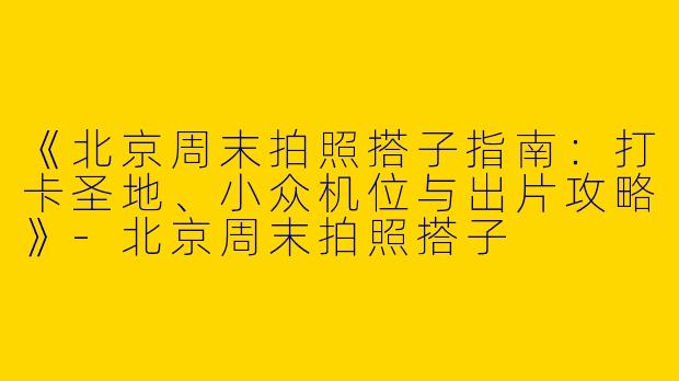 《北京周末拍照搭子指南：打卡圣地、小众机位与出片攻略》-北京周末拍照搭子