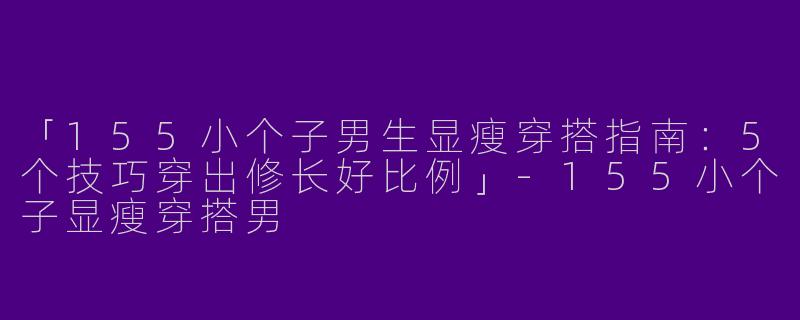 「155小个子男生显瘦穿搭指南：5个技巧穿出修长好比例」-155小个子显瘦穿搭男