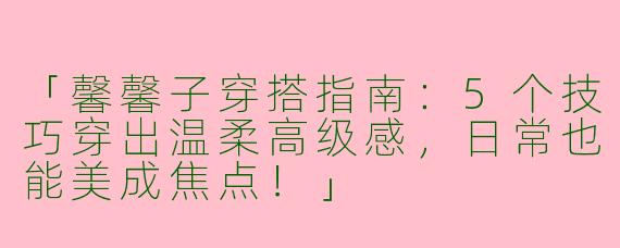 「馨馨子穿搭指南：5个技巧穿出温柔高级感，日常也能美成焦点！」