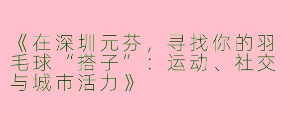 《在深圳元芬，寻找你的羽毛球“搭子”：运动、社交与城市活力》