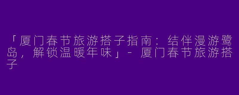 「厦门春节旅游搭子指南：结伴漫游鹭岛，解锁温暖年味」-厦门春节旅游搭子