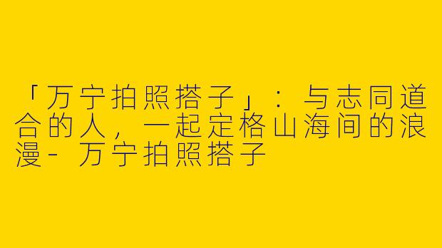 「万宁拍照搭子」：与志同道合的人，一起定格山海间的浪漫