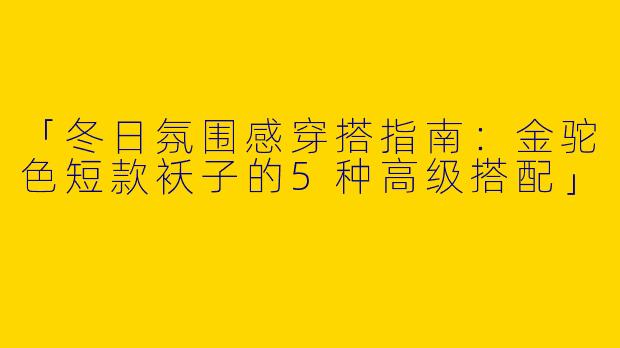 「冬日氛围感穿搭指南：金驼色短款袄子的5种高级搭配」