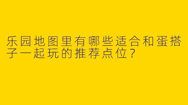 乐园地图里有哪些适合和蛋搭子一起玩的推荐点位？