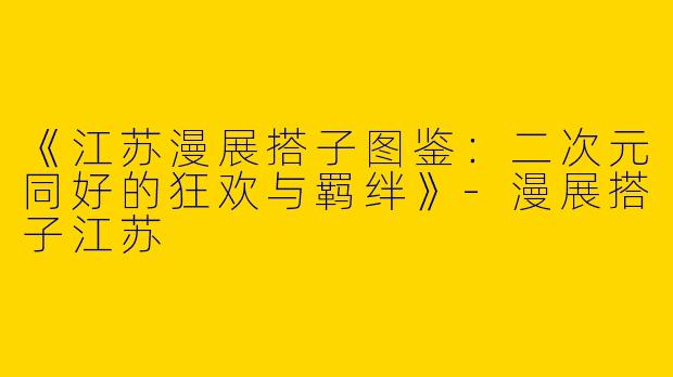 《江苏漫展搭子图鉴：二次元同好的狂欢与羁绊》-漫展搭子江苏