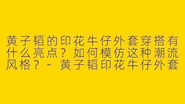黄子韬的印花牛仔外套穿搭有什么亮点？如何模仿这种潮流风格？