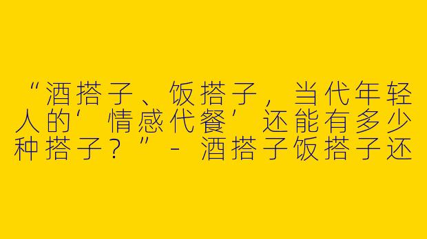 “酒搭子、饭搭子，当代年轻人的‘情感代餐’还能有多少种搭子？”-酒搭子饭搭子还有什么搭子