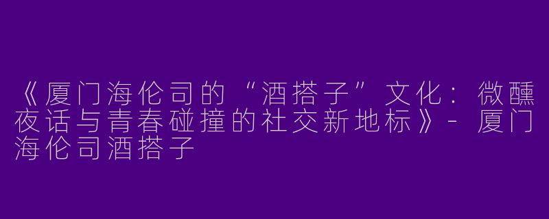 《厦门海伦司的“酒搭子”文化：微醺夜话与青春碰撞的社交新地标》-厦门海伦司酒搭子