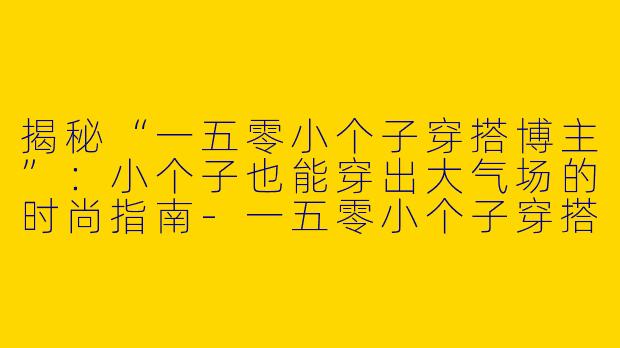 揭秘“一五零小个子穿搭博主”：小个子也能穿出大气场的时尚指南-一五零小个子穿搭博主是谁