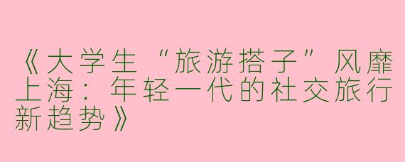 《大学生“旅游搭子”风靡上海：年轻一代的社交旅行新趋势》