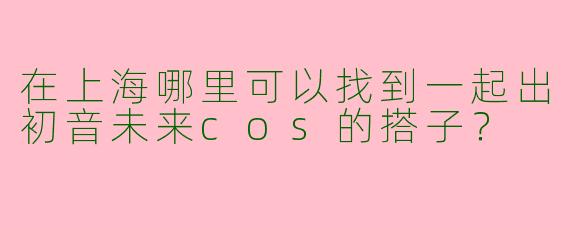 在上海哪里可以找到一起出初音未来cos的搭子？