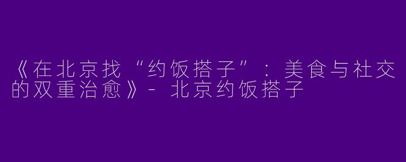 《在北京找“约饭搭子”：美食与社交的双重治愈》-北京约饭搭子