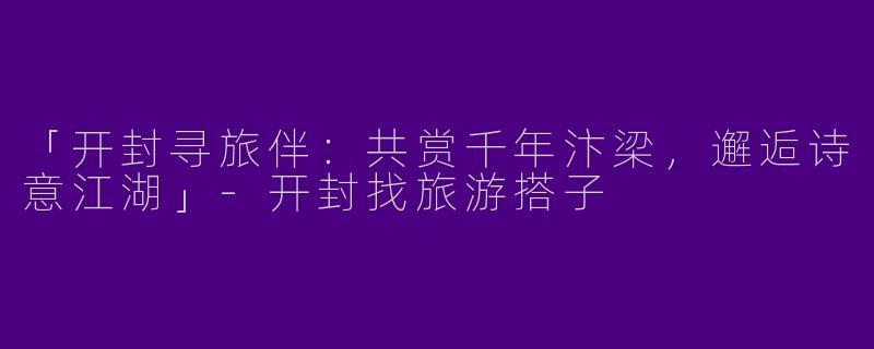 「开封寻旅伴：共赏千年汴梁，邂逅诗意江湖」-开封找旅游搭子