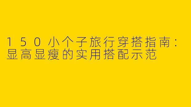 150小个子旅行穿搭指南：显高显瘦的实用搭配示范