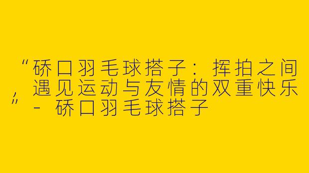 “硚口羽毛球搭子：挥拍之间，遇见运动与友情的双重快乐”-硚口羽毛球搭子